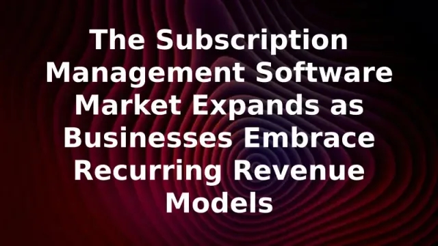 The Subscription Management Software Market Expands as Businesses Embrace Recurring Revenue Models